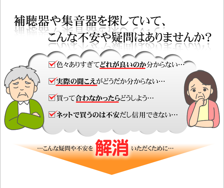 補聴器や集音器を探していて、こんな不安や疑問はありませんか？　・色々ありすぎてどれが良いのか分からない…　・実際の聞こえがどうだか分からない…
     ・買って合わなかったらどうしよう…　・ネット通販で買うのは不安だし信用できない…　