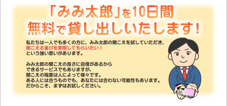みみたろうを10日間無料で貸出しいたします！　私たちは一人でも多くの方に、みみ太郎の聞こえを試していただき、聞こえる喜びを実感してもらいたい！という強い思いがあります。

みみ太郎の聞こえの良さに自信があるからできるサービスでもありますが、
聞こえの程度は人によって様々です。
ある人には合うものでも、あなたには合わない可能性もあります。
だからこそ、まずはお試しください。　
製品は「貸出専用機（機械は消毒済・耳栓等は新品）」でお試しいただけます。

それができるのは、当社は製造と販売を行うメーカーであり、製品は国内の自社工場で製造しているからです。
