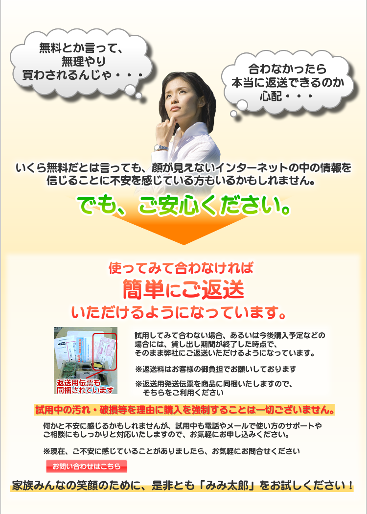 いくら無料だとは言っても、顔が見えないインターネットの中の情報を信じることに不安を感じている方もいるかもしれません。　使ってみて合わなければ、簡単にご返送いただけるようになっています。　何かと不安に感じるかもしれませんが、試用中も電話やメールで使い方のサポートやご相談にもしっかりと対応いたしますので、お気軽にお申し込みください。

※現在、ご不安に感じていることがありましたら、お気軽にお問合せください

家族みんなの笑顔のために、是非とも「みみ太郎」をお試しください！
