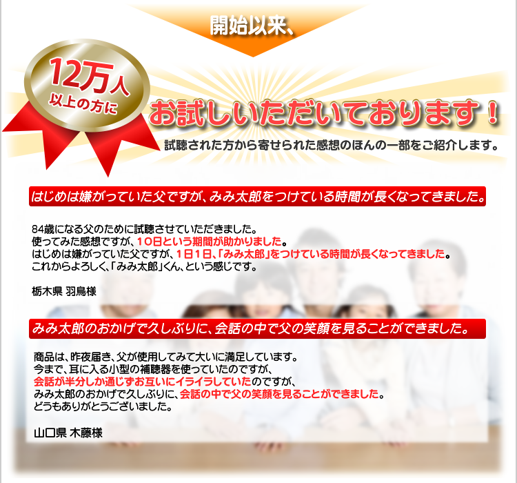 開始以来、16,500名以上の方にお試しいただいております！　口コミでも評価の高い「みみ太郎」。　試聴された方から寄せられた感想のほんの一部をご紹介します。
はじめは嫌がっていた父ですが、みみ太郎をつけている時間が長くなってきました。

84歳になる父のために試聴させていただきました。
使ってみた感想ですが、１０日という期間が助かりました。
はじめは嫌がっていた父ですが、１日１日、「みみ太郎」をつけている時間が長くなってきました。これからよろしく、「みみ太郎」くん、という感じです。

栃木県 羽鳥様
みみ太郎のおかげで久しぶりに、会話の中で父の笑顔を見ることができました

商品は、昨夜届き、父が使用してみて大いに満足しています。
今まで、耳に入る小型の補聴器を使っていたのですが、会話が半分しか通じずお互いにイライラしていたのですが、みみ太郎のおかげで久しぶりに、会話の中で父の笑顔を見ることができました。どうもありがとうございました。

山口県 木藤様
