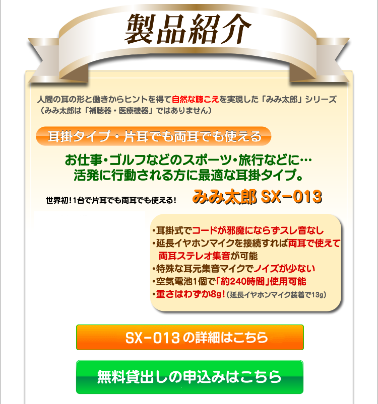 製品紹介　人間の耳の形と働きからヒントを得て自然な聴こえを実現した「みみ太郎」シリーズ。（みみ太郎は「補聴器・骨伝導補聴器・医療機器」ではありません）タイプを比較して、お選びください。 耳掛タイプ・片耳でも両耳でも使える　お仕事・ゴルフなどのスポーツ・旅行などに・・・活発に活動される方に最適な耳掛タイプ。　世界初！1台で片耳でも両耳でも使える！　みみ太郎SX-013　・耳掛式でコードが邪魔にならずスレ音なし・延長イヤホンマイクを接続すれば両耳で使えて両耳ステレオ集音が可能・特殊な耳元集音マイクでノイズが少ない・空気電池1個で「約240時間」使用可能・重さはわずか8g！（延長イヤホンマイク装着で13g）