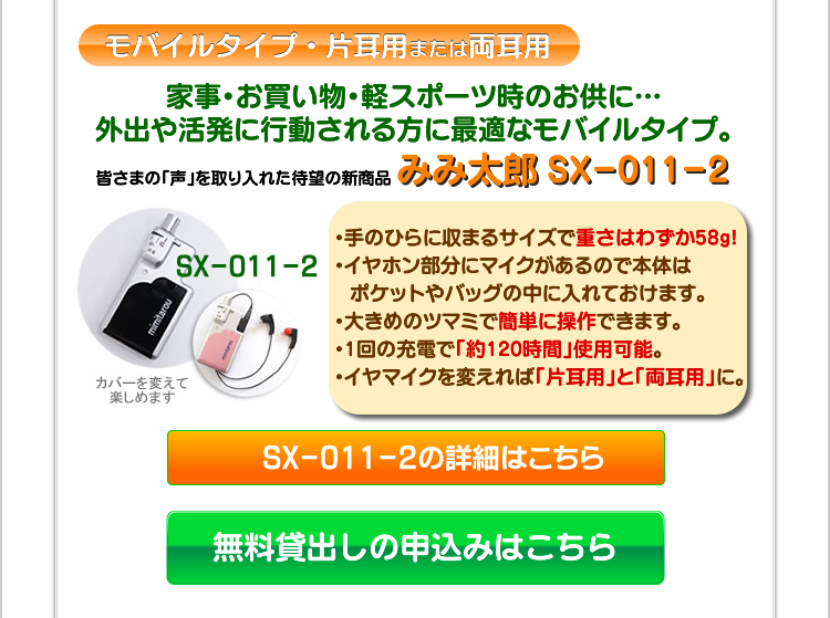 モバイルタイプ・片耳用または両耳用　家事・お買い物・軽スポーツ時のお供に…外出や活発に行動される方におすすめなモバイルタイプ。　携帯にも便利！　皆さまの「声」を取り入れた待望の新商品　みみ太郎　SX-011-2　・手のひらに収まるサイズで重さはわずか58kg！・イヤホン部分にマイクがあるので本体はポケットやバッグの中に入れておけます。・大きめのツマミで簡単に操作できます。・充電式・1回の充電で「約120時間」使用可能・イヤマイクを変えれば「片耳用」と「両耳用」に。