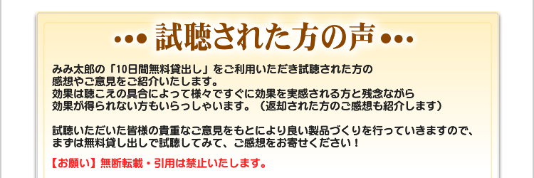 試聴された方の声　みみ太郎の「10日間無料貸出し」をご利用いただき試聴された方の
感想やご意見をご紹介いたします。
効果は聴こえの具合によって様々ですぐに効果を実感される方と残念ながら
効果が得られない方もいらっしゃいます。（返却された方のご感想も紹介します）

試聴いただいた皆様の貴重なご意見をもとにより良い製品づくりを行っていきますので、
まずは無料貸し出しで試聴してみて、ご感想をお寄せください！　【お願い】無断転載・引用は禁止いたします。